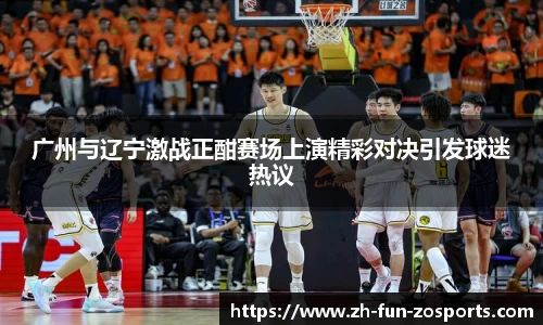 广州与辽宁激战正酣赛场上演精彩对决引发球迷热议