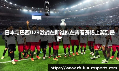 日本与巴西U23激战在即谁能在青春赛场上笑到最后