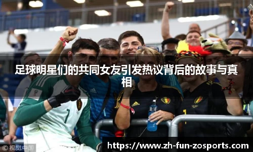 足球明星们的共同女友引发热议背后的故事与真相